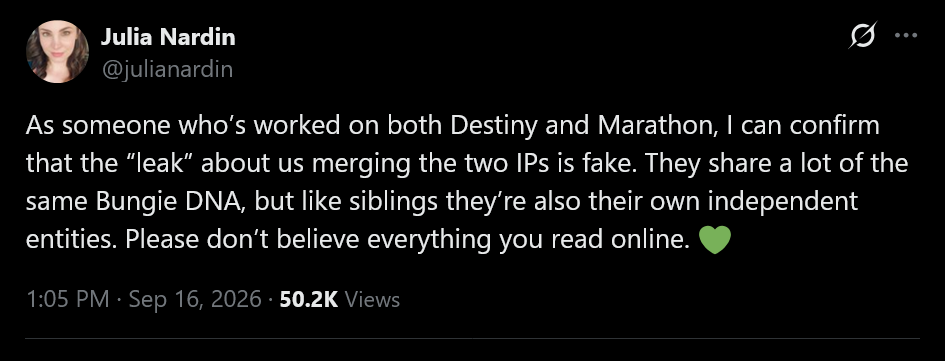 As someone who’s worked on both Destiny and Marathon, I can confirm that the “leak” about us merging the two IPs is fake. They share a lot of the same Bungie DNA, but like siblings they’re also their own independent entities. Please don’t believe everything you read online. 💚
